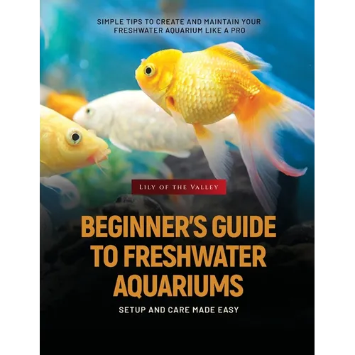 Beginner's Guide to Freshwater Aquariums: Simple Tips to Create and Maintain Your Freshwater Aquarium Like a Pro - Paperback