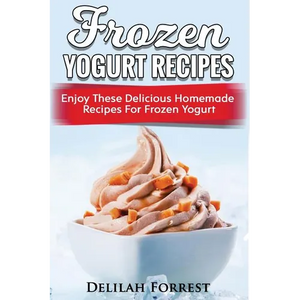 Frozen Yogurt Recipes: Make Delicious Homemade Frozen Yogurt With These Easy Recipes! Ice Cream, Easy And Tasty Treats - Paperback