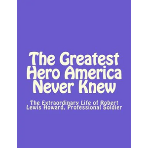 The Greatest Hero America Never Knew: The Extraordinary Life of Robert Lewis Howard, Professional Soldier - Paperback