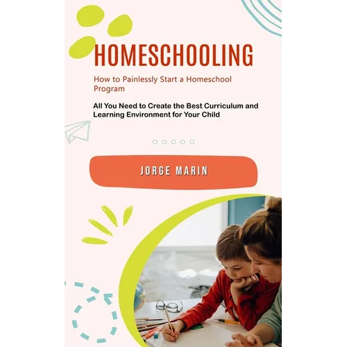 Homeschooling: How to Painlessly Start a Homeschool Program (All You Need to Create the Best Curriculum and Learning Environment for Your Child) - Paperback