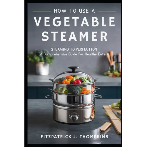 How to Use a Vegetable Steamer: Steaming to Perfection: A Comprehensive Guide for Healthy Eaters - Paperback