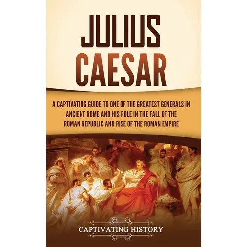 Julius Caesar: A Captivating Guide to One of the Greatest Generals in Ancient Rome and His Role in the Fall of the Roman Republic and Rise of the Roma - Hardcover