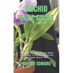 Orchid Care Guide: Everything You Need To Know About Orchid. How To Water, Fertilize And Take Proper Care Of Them. - Paperback