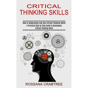 Critical Thinking Skills: How to Understand and Use Critical Thinking Skills (A Practical Step by Step Guide to Developing Critical Thinking Skills) - Paperback