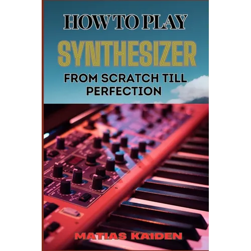 How to Play Synthesizer from Scratch Till Perfection: Comprehensive Beginner's Guide To Mastering Synchs, Sound Design, And Performance Techniques To - Paperback