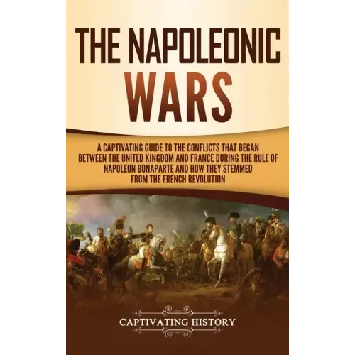 The Napoleonic Wars: A Captivating Guide to the Conflicts That Began Between the United Kingdom and France During the Rule of Napoleon Bona - Hardcover