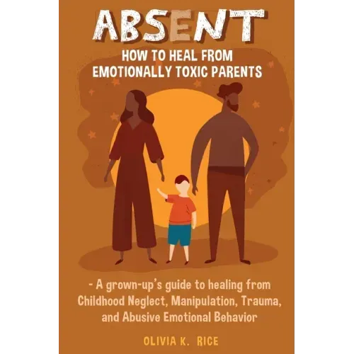Absent: How to Heal from Emotionally Toxic Parents - A Grown-Up's Guide to Healing from Childhood Neglect, Manipulation, Trauma, and Abusive Emotional