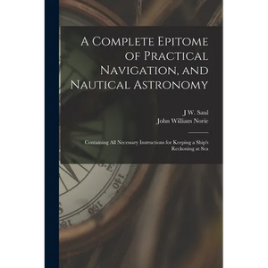 A Complete Epitome of Practical Navigation, and Nautical Astronomy: Containing All Necessary Instructions for Keeping a Ship's Reckoning at Sea - Paperback