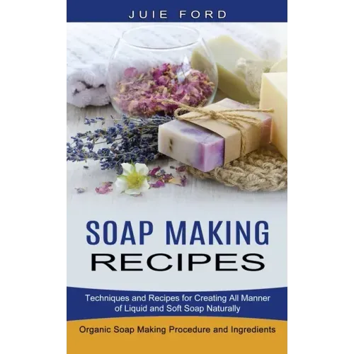Soap Making Recipes: Techniques and Recipes for Creating All Manner of Liquid and Soft Soap Naturally (Organic Soap Making Procedure and Ingredients) - Paperback