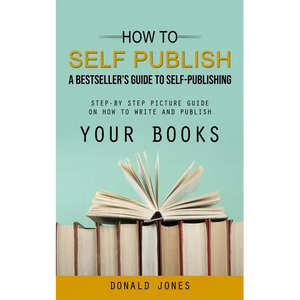 How to Self Publish: A Bestseller's Guide to Self-publishing (Step-by Step Picture Guide on How to Write and Publish Your Books) - Paperback