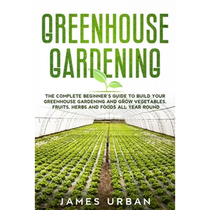 Greenhouse Gardening: The Complete Beginner's Guide to Build your Greenhouse Garden and Grow Vegetables, Fruits, Herbs and Foods All Year Around - Paperback