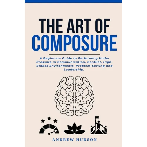 The Art of Composure: A Beginners Guide to Performing Under Pressure in Communication, Conflict, High-Stakes Environments, Problem-Solving and Leaders - Paperback