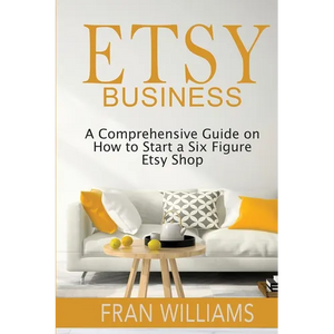 Etsy Business: A Comprehensive Guide on How to Start a Six Figure Etsy Shop - Paperback