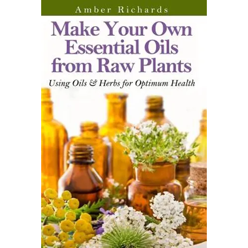 Make Your Own Essential Oils from Raw Plants: Using Oils & Herbs for Optimum Health - Paperback