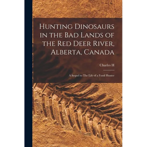 Hunting Dinosaurs in the bad Lands of the Red Deer River, Alberta, Canada; a Sequel to The Life of a Fossil Hunter - Paperback