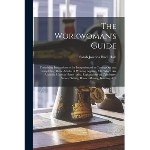The Workwoman's Guide: Containing Instructions to the Inexperienced in Cutting out and Completing Those Articles of Wearing Apparel, &c. Whic - Paperback