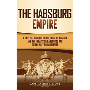 The Habsburg Empire: A Captivating Guide to the House of Austria and the Impact the Habsburgs Had on the Holy Roman Empire - Hardcover