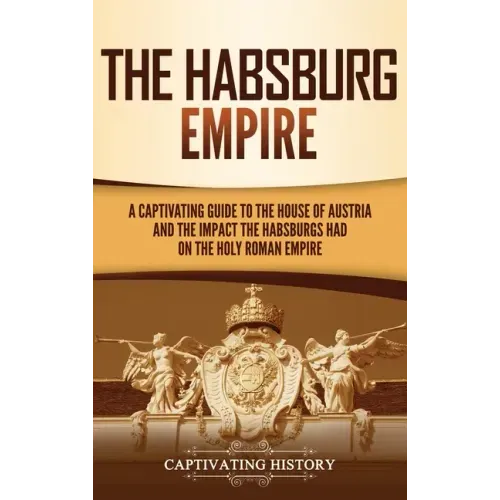 The Habsburg Empire: A Captivating Guide to the House of Austria and the Impact the Habsburgs Had on the Holy Roman Empire - Hardcover
