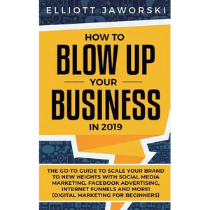 How to Blow Up Your Business in 2019: The Go-To Guide to Scale Your Brand to New Heights with Social Media Marketing, Facebook Advertising, Internet F - Paperback