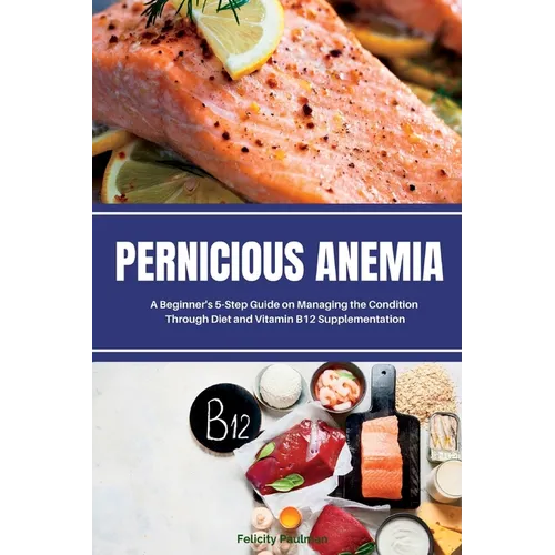 Pernicious Anemia: A Beginner's 5-Step Guide on Managing the Condition Through Diet and Vitamin B12 Supplementation - Paperback