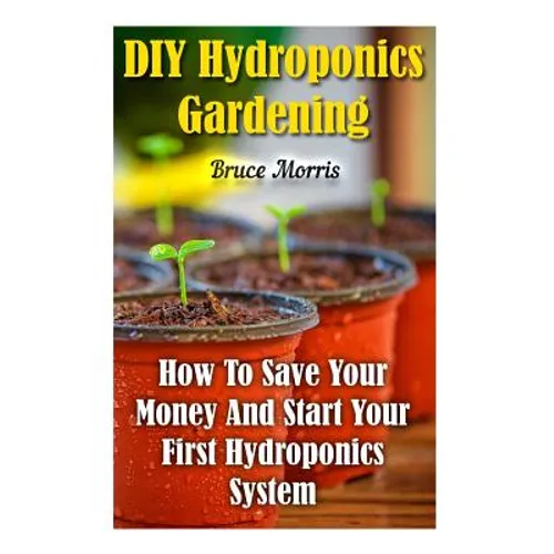 DIY Hydroponics Gardening: How To Save Your Money And Start Your First Hydroponics System - Paperback