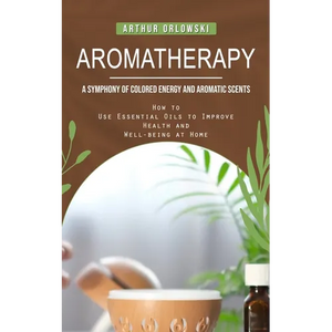 Aromatherapy: A Symphony of Colored Energy and Aromatic Scents (How to Use Essential Oils to Improve Health and Well-being at Home) - Paperback