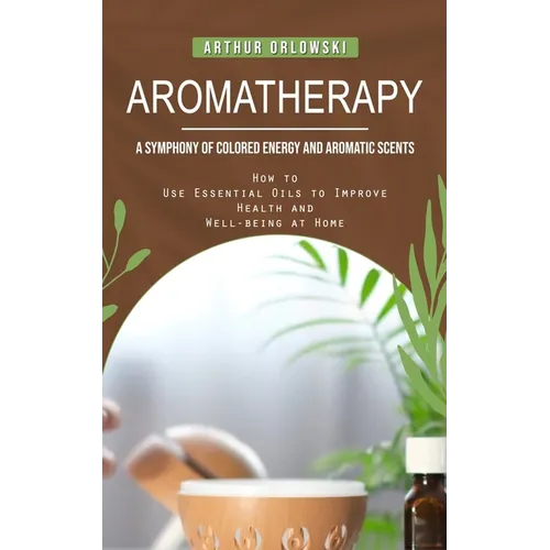 Aromatherapy: A Symphony of Colored Energy and Aromatic Scents (How to Use Essential Oils to Improve Health and Well-being at Home) - Paperback