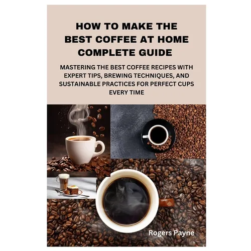How to Make the Best Coffee at Home Complete Guide: Mastering the Best Coffee Recipes with Expert Tips, Brewing Techniques, and Sustainable Practices - Paperback
