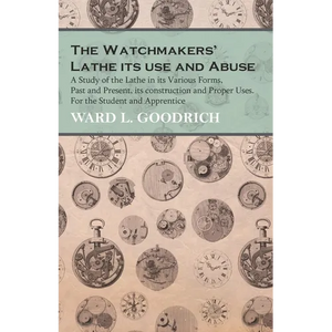 The Watchmakers' Lathe - Its use and Abuse - A Study of the Lathe in its Various Forms, Past and Present, its construction and Proper Uses. For the St - Paperback