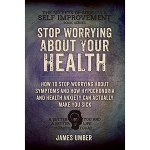 Stop Worrying About Your Health: How To Stop Worrying About Symptoms and how Hypochondria and Health Anxiety Can Actually Make You Sick - Paperback