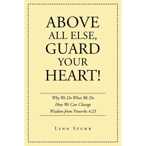 Above All Else, Guard Your Heart!: Why We Do What We Do How We Can Change Wisdom from Proverbs 4:23 - Paperback
