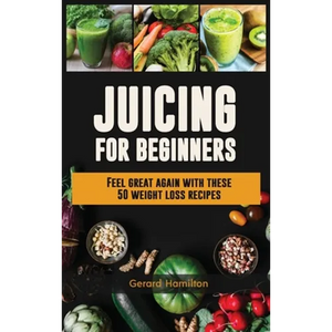 Juicing For Beginners: Feel Great Again With These 50 Weight Loss Juice Recipes! - Hardcover