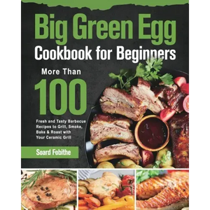 Big Green Egg Cookbook for Beginners: More Than 100 R Fresh and Tasty Barbecue Recipes to Grill, Smoke, Bake & Roast with Your Ceramic Grill - Paperback