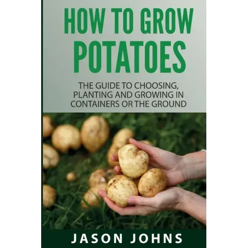 How To Grow Potatoes: The Guide To Choosing, Planting And Growing In Containers Or The Ground - Paperback