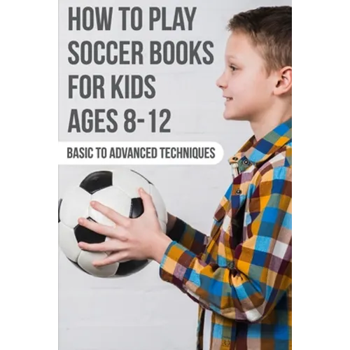 How To Play Soccer Books For Kids Ages 8-12 Basic To Advanced Techniques: Soccer Books - Paperback
