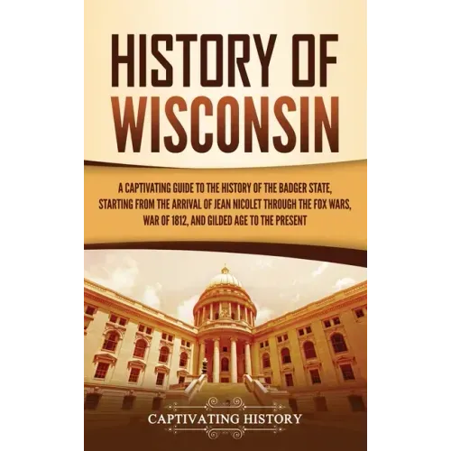 History of Wisconsin: A Captivating Guide to the History of the Badger State, Starting from the Arrival of Jean Nicolet through the Fox Wars - Hardcover