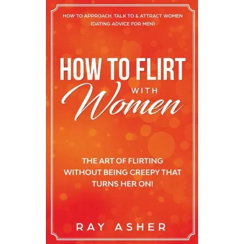 How to Flirt with Women: The Art of Flirting Without Being Creepy That Turns Her On! How to Approach, Talk to & Attract Women (Dating Advice for Men) - Paperback