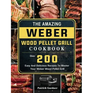 The Amazing Weber Wood Pellet Grill Cookbook: Over 200 Easy And Delicious Recipes To Master Your Weber Wood Pellet Grill - Hardcover
