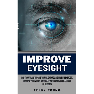 Improve Eyesight: How to Naturally Improve Your Vision Through Simple Eye Exercises (Improve Your Vision Naturally Without Glasses, Lenses or Surgery) - Paperback