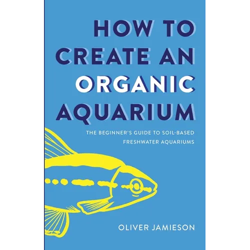 How to Create an Organic Aquarium: The Beginner's Guide to Soil-Based Freshwater Aquariums - Paperback