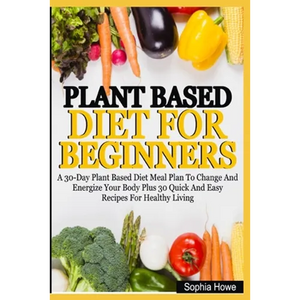 Plant Based Diets For Beginners: A 30-Day Plant Based Diet Meal Plan To Change And Energize Your Body Plus 30 Quick And Easy Recipes For Healthy Eatin - Paperback