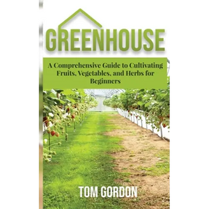 Greenhouse: A Comprehensive Guide to Cultivating Fruits, Vegetables and Herbs for Beginners - Paperback