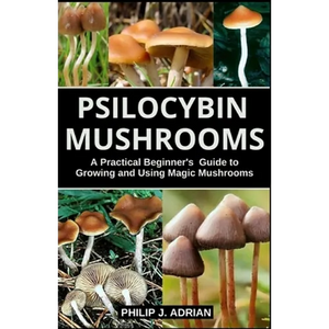 Psilocybin Mushrooms: A Practical Beginners Guide to Growing and Using Magic Mushrooms Indoors - Paperback