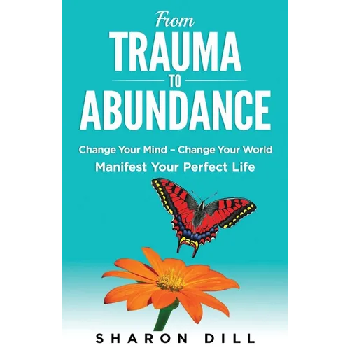From Trauma To Abundance: Change Your Mind - Change Your World - Manifest Your Perfect Life - Paperback