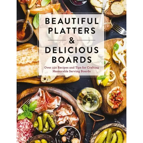 Beautiful Platters and Delicious Boards: Over 150 Recipes and Tips for Crafting Memorable Charcuterie Serving Boards - Hardcover