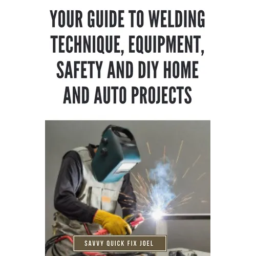 Your Guide to Welding Technique, Equipment, Safety and DIY Home and Auto Projects: Master Proper Hand-Eye Coordination, Welder Operation, Protective G - Paperback