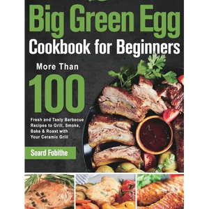 Big Green Egg Cookbook for Beginners: More Than 100 R Fresh and Tasty Barbecue Recipes to Grill, Smoke, Bake & Roast with Your Ceramic Grill - Hardcover