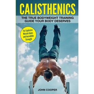 Calisthenics: The True Bodyweight Training Guide Your Body Deserves - For Explosive Muscle Gains and Incredible Strength - Paperback