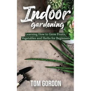Indoor Gardening: Learning How to Grow Fruits, Vegetables and Herbs for Beginners - Paperback