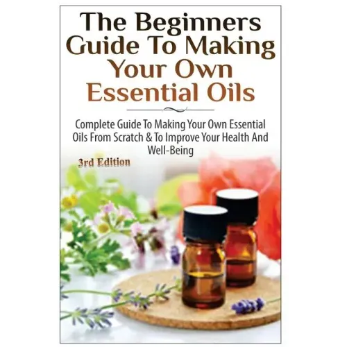The Beginners Guide to Making Your Own Essential Oils: Complete Guide to Making Your Own Essential Oils from Scratch & to Improve Your Health and Well - Paperback